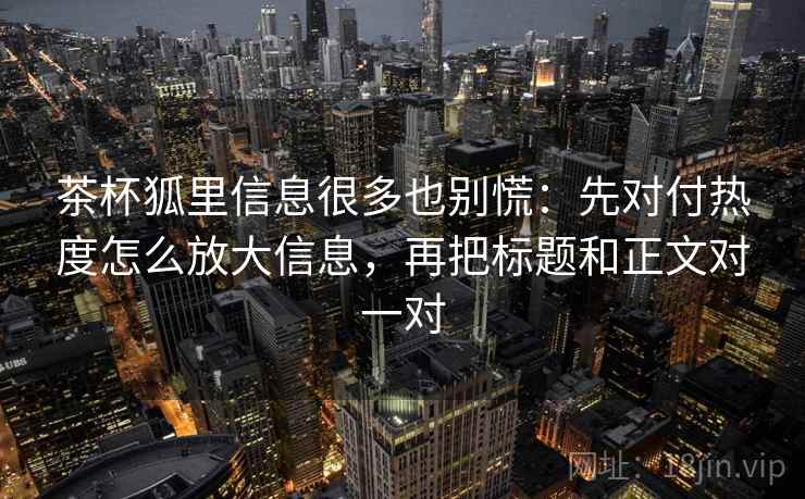茶杯狐里信息很多也别慌：先对付热度怎么放大信息，再把标题和正文对一对