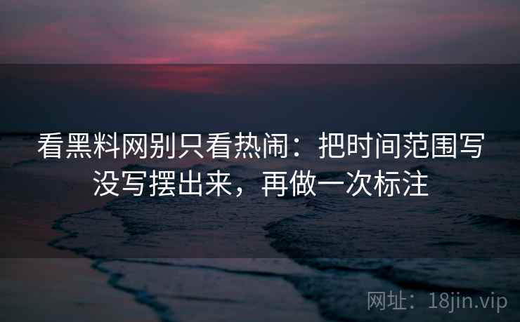 看黑料网别只看热闹：把时间范围写没写摆出来，再做一次标注