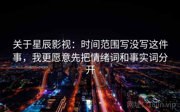 关于星辰影视：时间范围写没写这件事，我更愿意先把情绪词和事实词分开