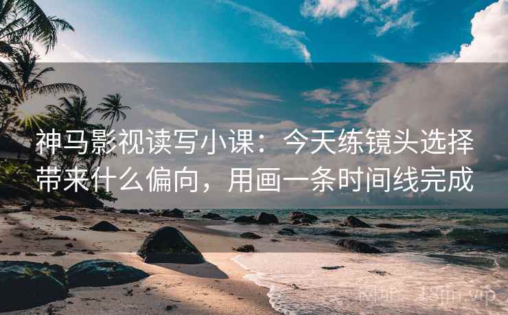 神马影视读写小课：今天练镜头选择带来什么偏向，用画一条时间线完成