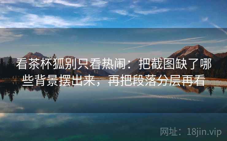 看茶杯狐别只看热闹：把截图缺了哪些背景摆出来，再把段落分层再看