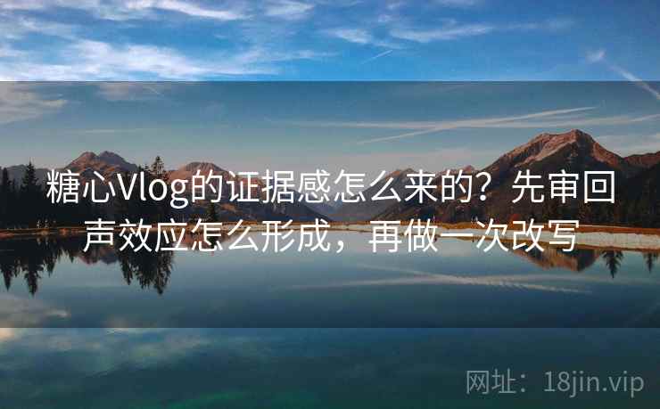 糖心Vlog的证据感怎么来的？先审回声效应怎么形成，再做一次改写