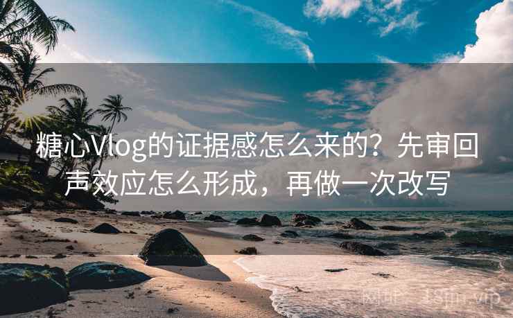 糖心Vlog的证据感怎么来的？先审回声效应怎么形成，再做一次改写