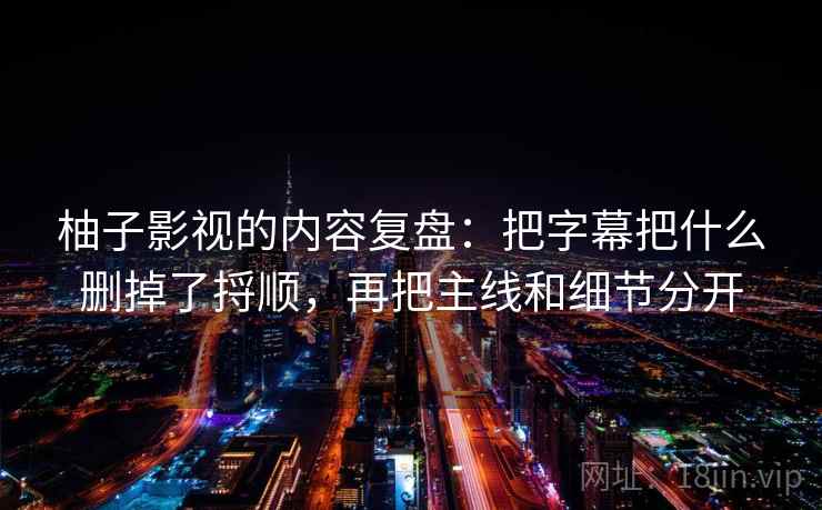 柚子影视的内容复盘：把字幕把什么删掉了捋顺，再把主线和细节分开  第1张