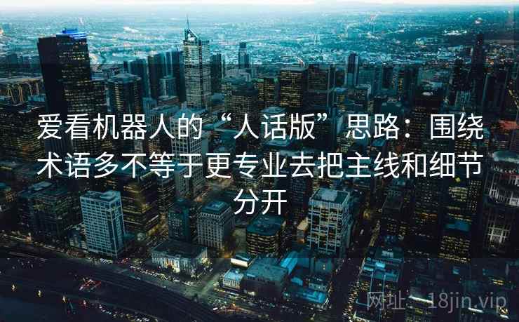 爱看机器人的“人话版”思路:围绕术语多不等于更专业去把主线和细节分开 第2张 爱看机器人的“人话版”思路:围绕术语多不等于更专业去把主线和细节分开 第2张